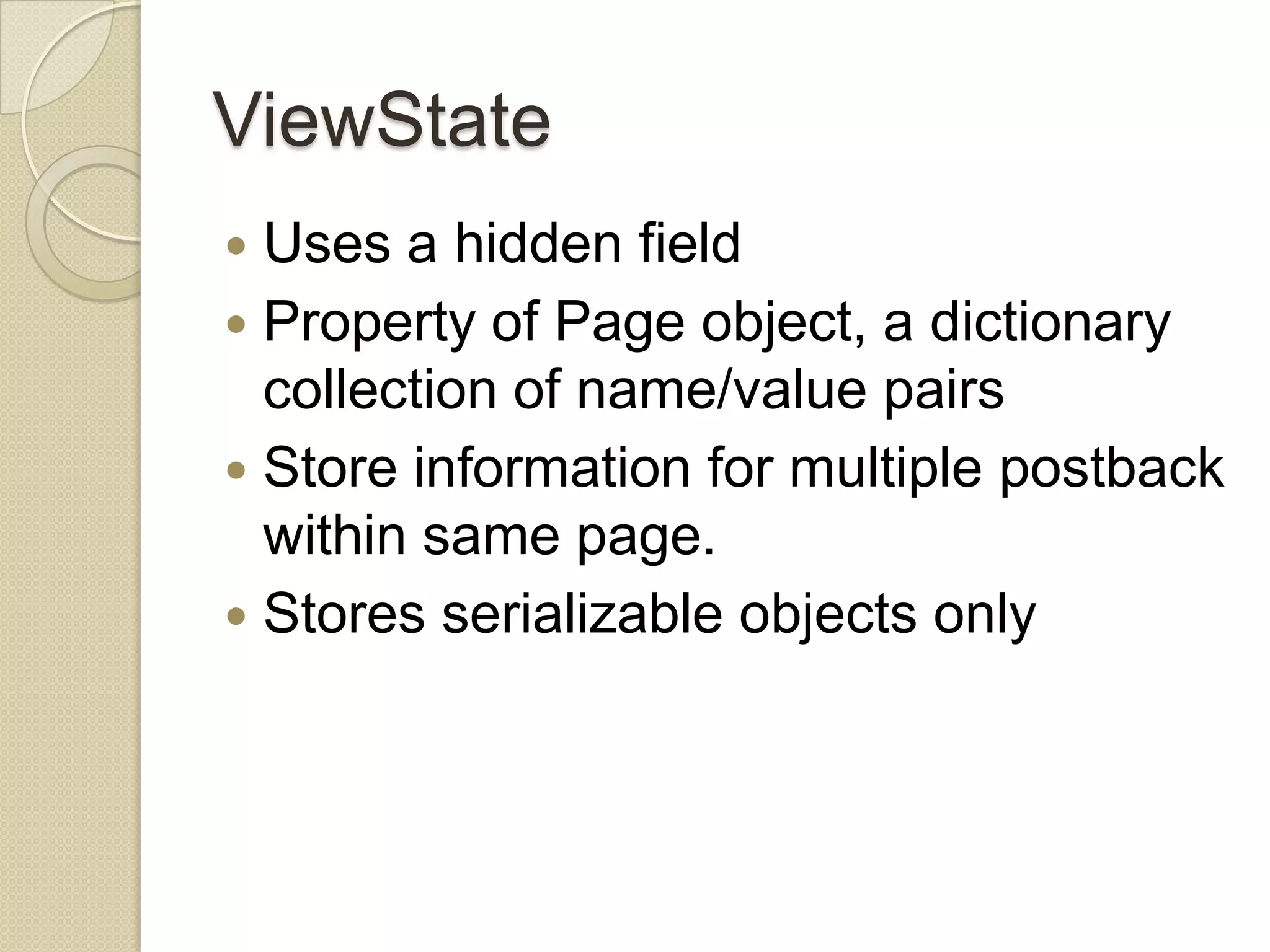 ViewState  Uses a hidden field  Property of Page object, a dictionary collection of name/value pairs  Store information for multiple postback within same page.  Stores serializable objects only 