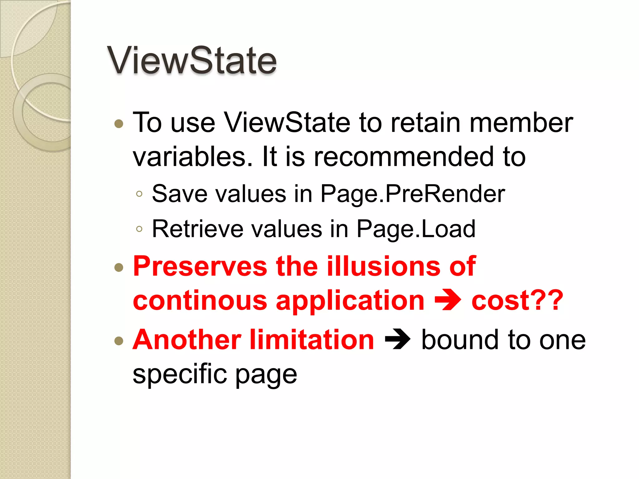 ViewState  To use ViewState to retain member variables. It is recommended to ◦ Save values in Page.PreRender ◦ Retrieve values in Page.Load  Preserves the illusions of continous application  cost??  Another limitation  bound to one specific page 