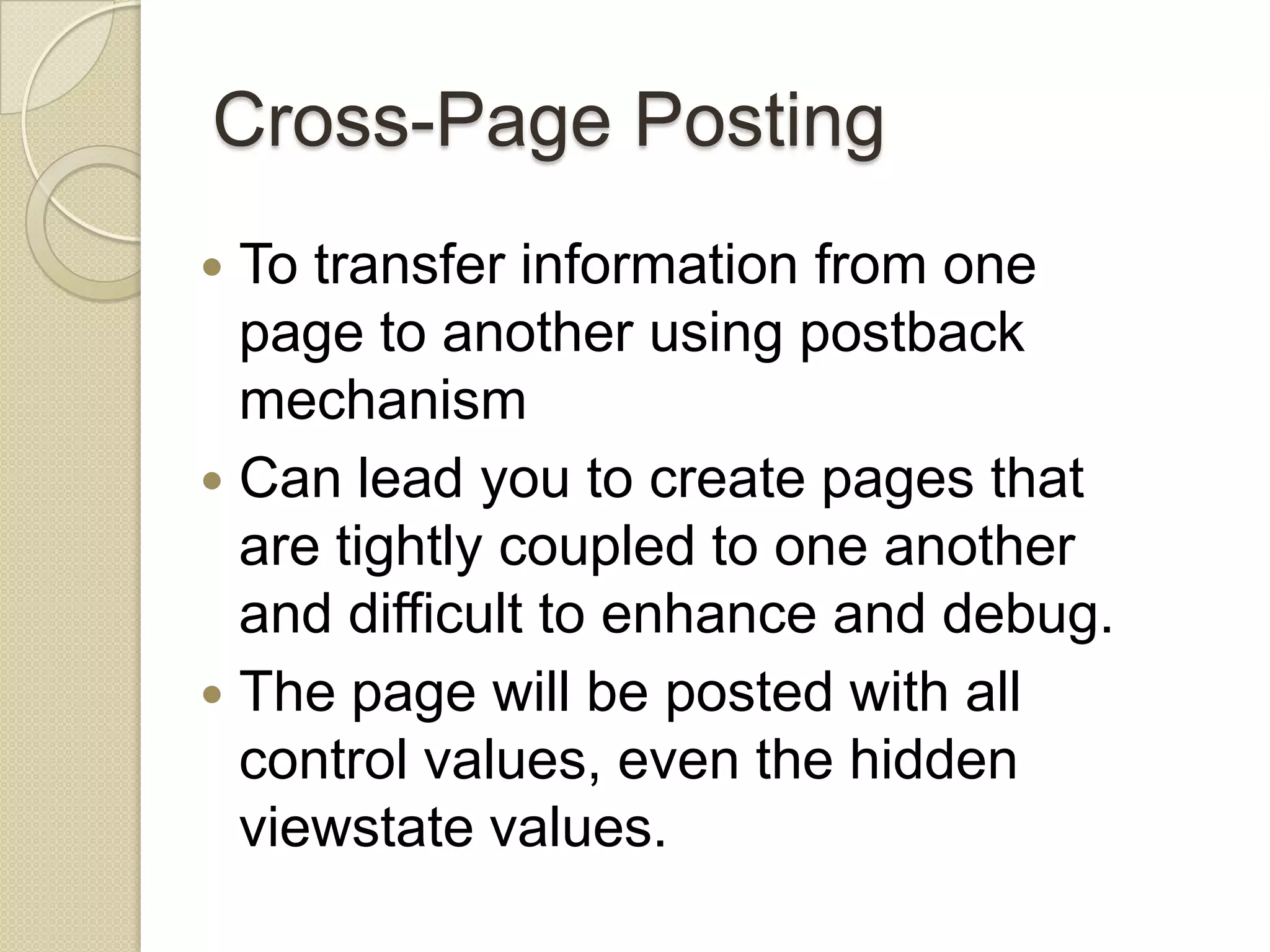 Cross-Page Posting  To transfer information from one page to another using postback mechanism  Can lead you to create pages that are tightly coupled to one another and difficult to enhance and debug.  The page will be posted with all control values, even the hidden viewstate values. 