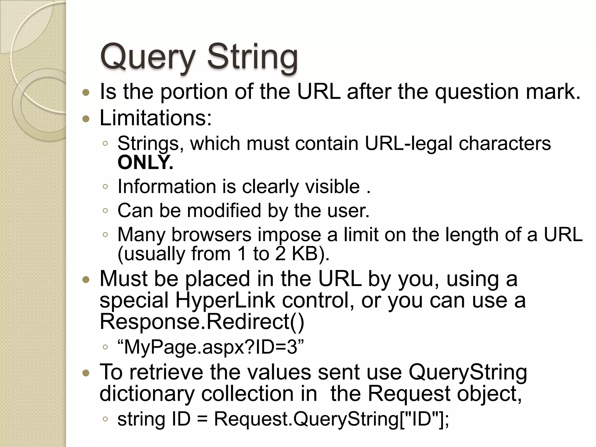 Query String  Is the portion of the URL after the question mark.  Limitations: ◦ Strings, which must contain URL-legal characters ONLY. ◦ Information is clearly visible . ◦ Can be modified by the user. ◦ Many browsers impose a limit on the length of a URL (usually from 1 to 2 KB).  Must be placed in the URL by you, using a special HyperLink control, or you can use a Response.Redirect() ◦ “MyPage.aspx?ID=3”  To retrieve the values sent use QueryString dictionary collection in the Request object, ◦ string ID = Request.QueryString["ID"]; 