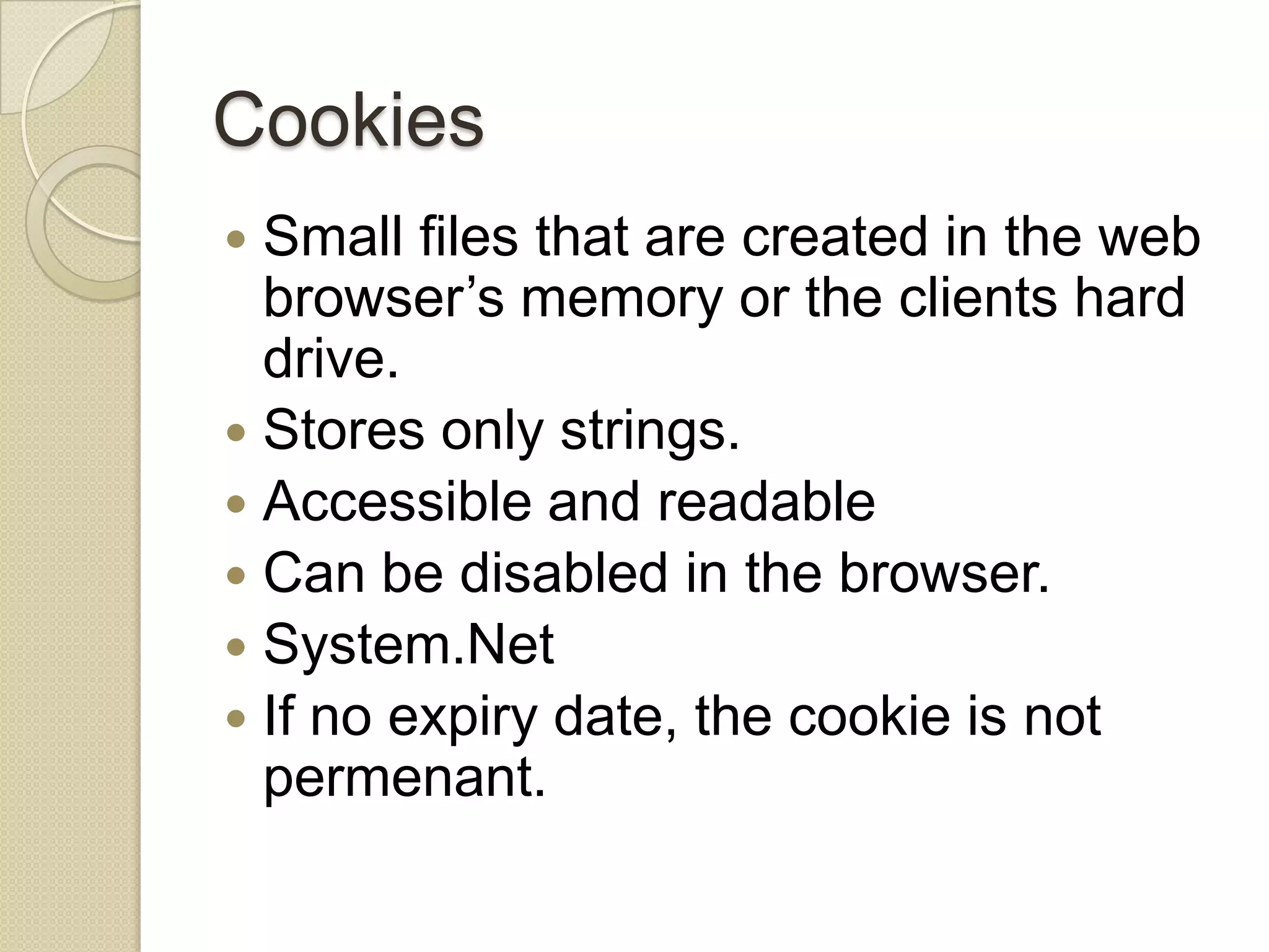 Cookies  Small files that are created in the web browser’s memory or the clients hard drive.  Stores only strings.  Accessible and readable  Can be disabled in the browser.  System.Net  If no expiry date, the cookie is not permenant. 