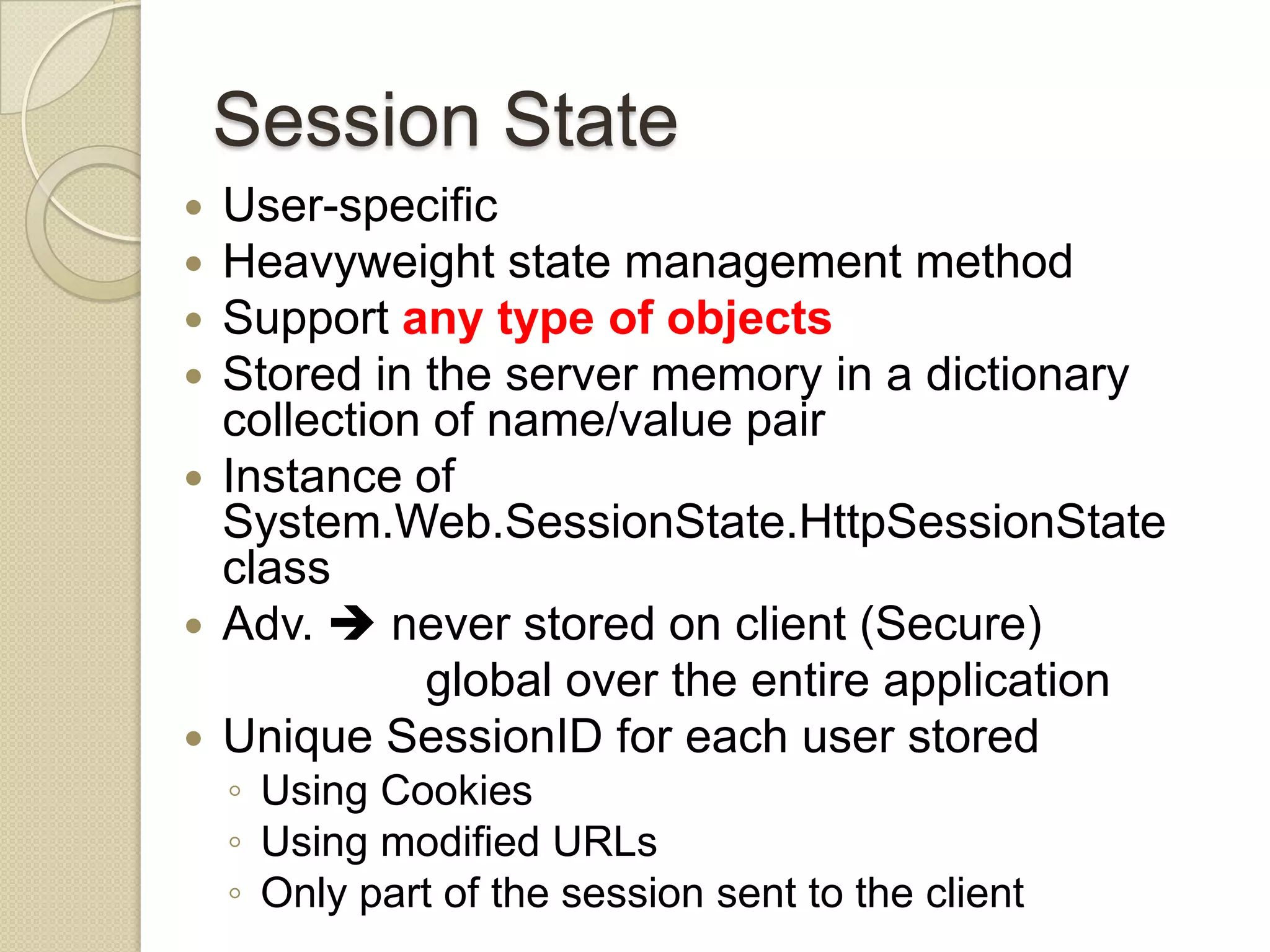 Session State  User-specific  Heavyweight state management method  Support any type of objects  Stored in the server memory in a dictionary collection of name/value pair  Instance of System.Web.SessionState.HttpSessionState class  Adv.  never stored on client (Secure) global over the entire application  Unique SessionID for each user stored ◦ Using Cookies ◦ Using modified URLs ◦ Only part of the session sent to the client 