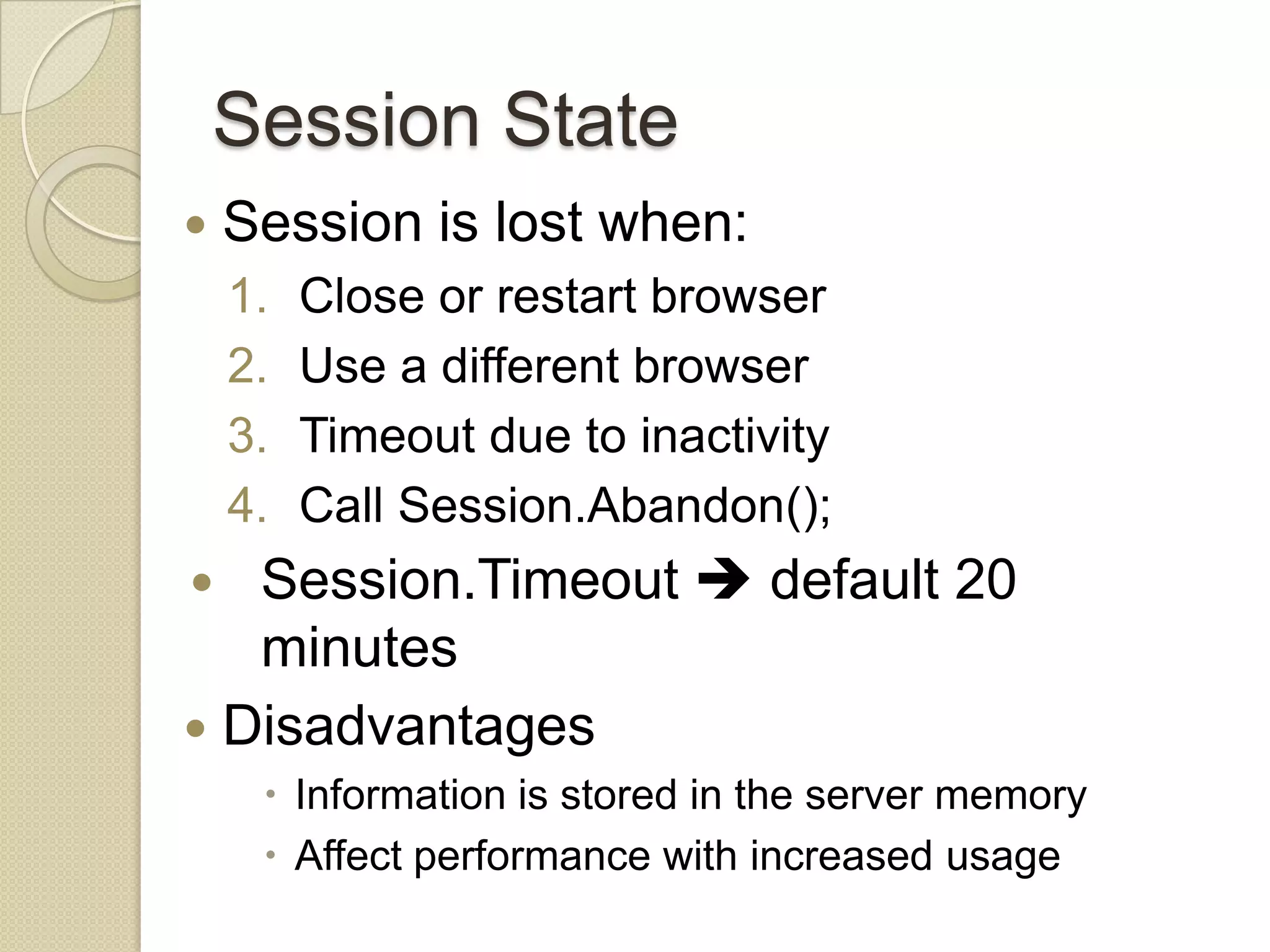 Session State  Session is lost when: 1. Close or restart browser 2. Use a different browser 3. Timeout due to inactivity 4. Call Session.Abandon();  Session.Timeout  default 20 minutes  Disadvantages  Information is stored in the server memory  Affect performance with increased usage 