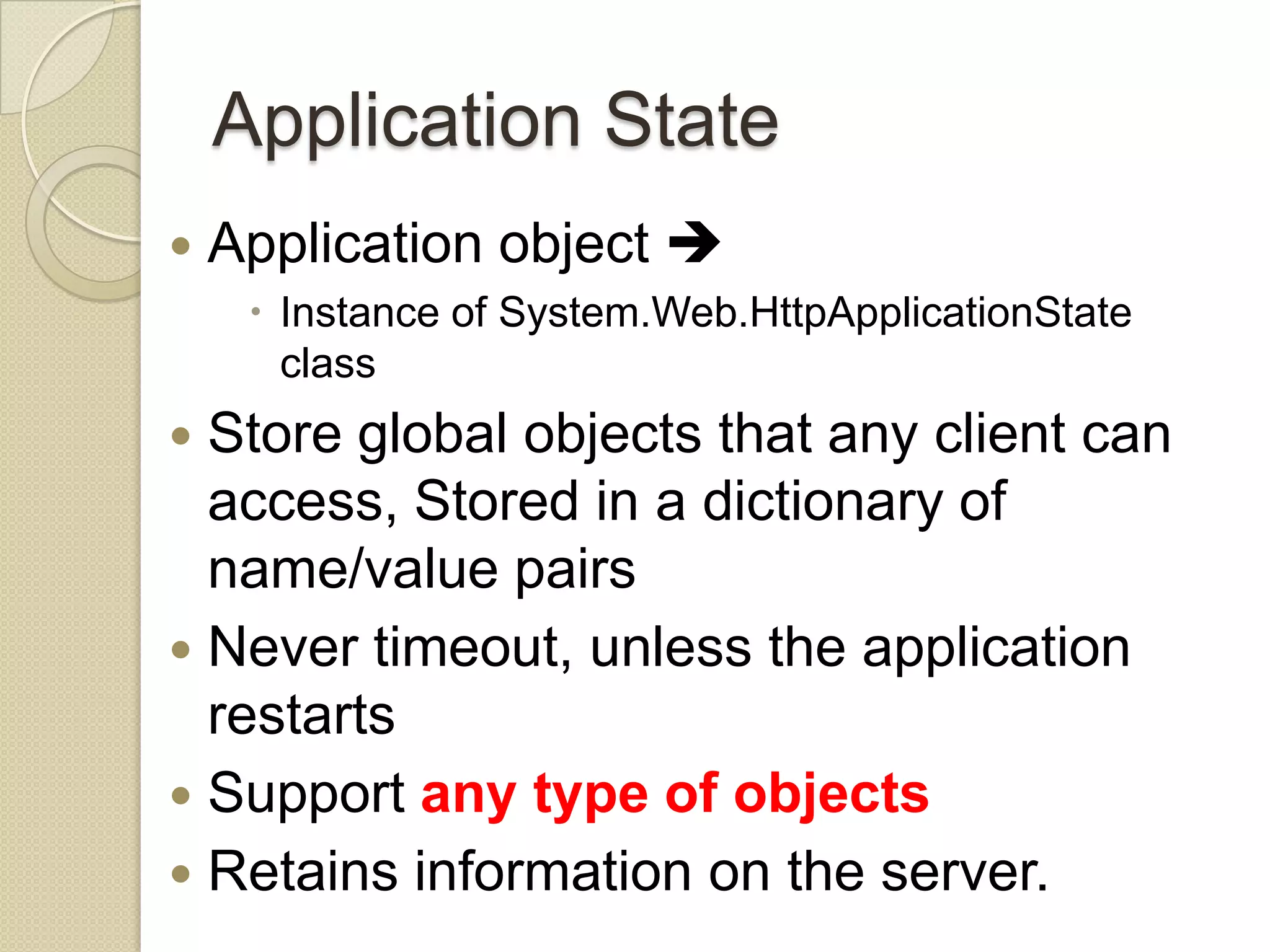 Application State  Application object   Instance of System.Web.HttpApplicationState class  Store global objects that any client can access, Stored in a dictionary of name/value pairs  Never timeout, unless the application restarts  Support any type of objects  Retains information on the server. 