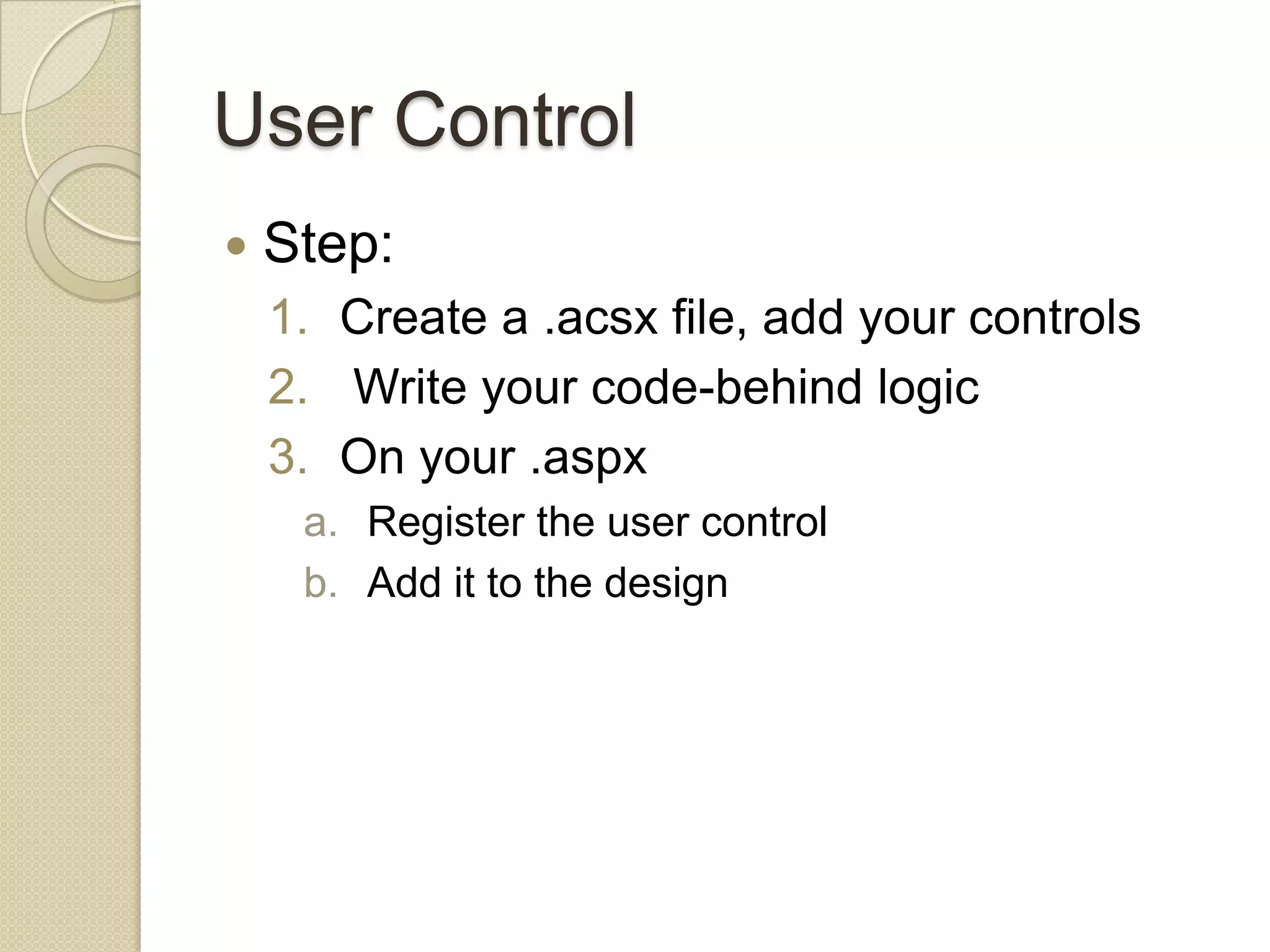 User Control  Step: 1. Create a .acsx file, add your controls 2. Write your code-behind logic 3. On your .aspx a. Register the user control b. Add it to the design 