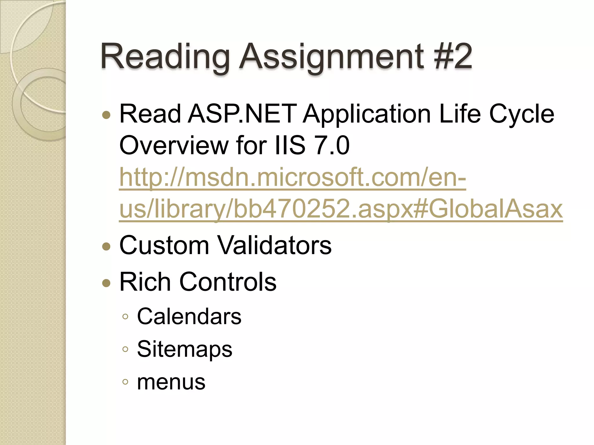Reading Assignment #2  Read ASP.NET Application Life Cycle Overview for IIS 7.0 http://msdn.microsoft.com/en- us/library/bb470252.aspx#GlobalAsax  Custom Validators  Rich Controls ◦ Calendars ◦ Sitemaps ◦ menus 