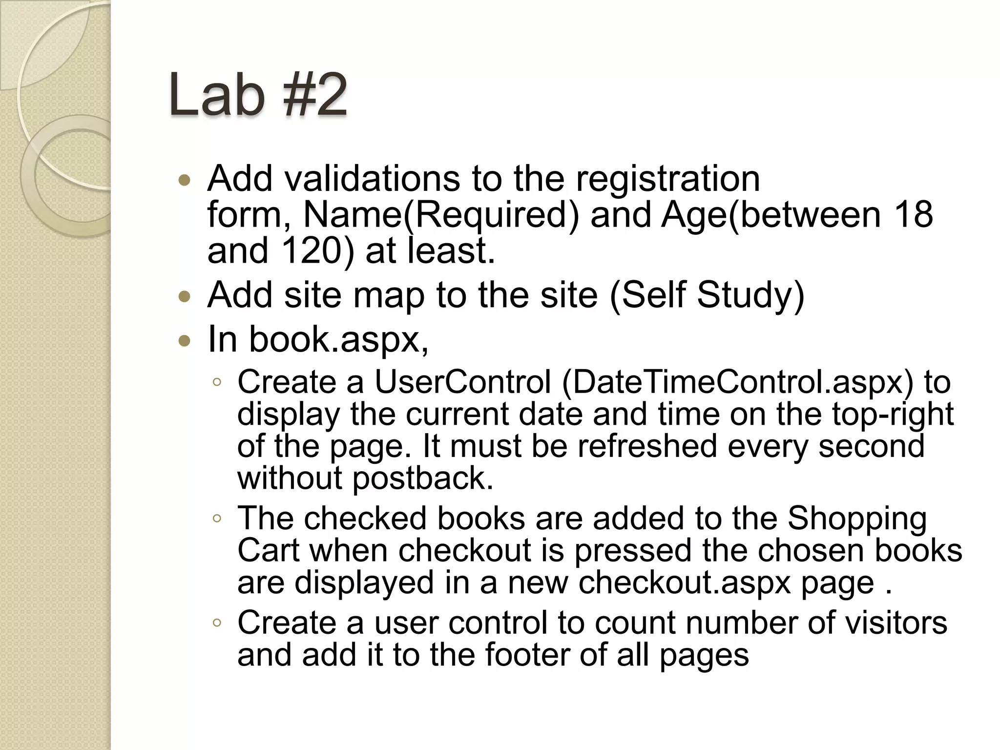 Lab #2  Add validations to the registration form, Name(Required) and Age(between 18 and 120) at least.  Add site map to the site (Self Study)  In book.aspx, ◦ Create a UserControl (DateTimeControl.aspx) to display the current date and time on the top-right of the page. It must be refreshed every second without postback. ◦ The checked books are added to the Shopping Cart when checkout is pressed the chosen books are displayed in a new checkout.aspx page . ◦ Create a user control to count number of visitors and add it to the footer of all pages 