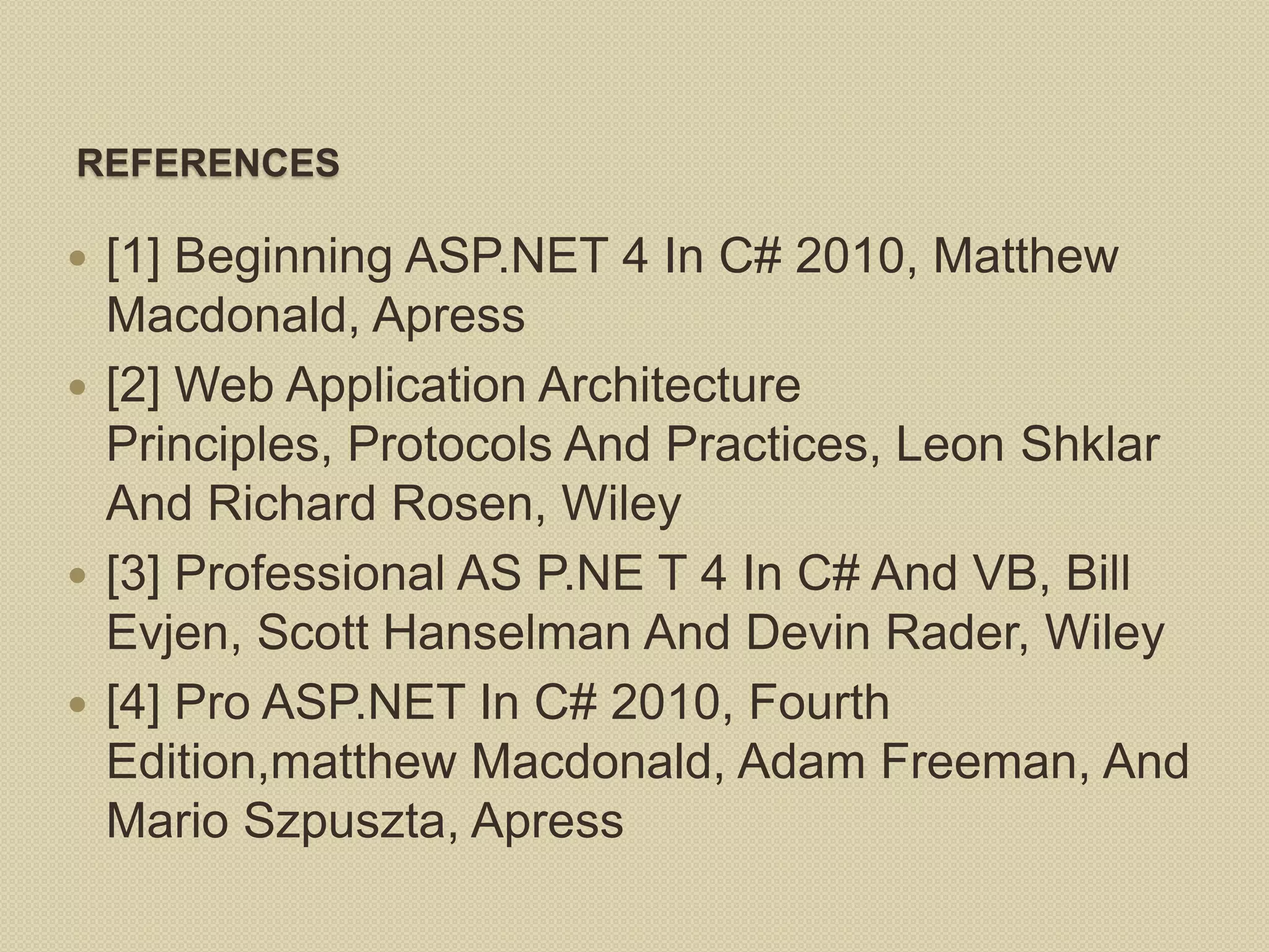 REFERENCES  [1] Beginning ASP.NET 4 In C# 2010, Matthew Macdonald, Apress  [2] Web Application Architecture Principles, Protocols And Practices, Leon Shklar And Richard Rosen, Wiley  [3] Professional AS P.NE T 4 In C# And VB, Bill Evjen, Scott Hanselman And Devin Rader, Wiley  [4] Pro ASP.NET In C# 2010, Fourth Edition,matthew Macdonald, Adam Freeman, And Mario Szpuszta, Apress 