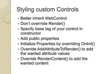 Styling custom Controls
   Better inherit WebControl
   Don’t overrride Render()
   Specify base tag of your control in
    constructor
   Add public properties
   Initialize Properties by overriding OnInit()
   Override AddAttributeToRender() to add
    the wanted attribute values
   Override RenderContent() to add the
    wanted content
 