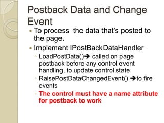 Postback Data and Change
Event
 To process the data that’s posted to
  the page.
 Implement IPostBackDataHandler
    ◦ LoadPostData() called on page
      postback before any control event
      handling, to update control state
    ◦ RaisePostDataChangedEvent() to fire
      events
    ◦ The control must have a name attribute
      for postback to work
 
