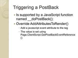 Triggering a PostBack
 Is supported by a JavaScript function
  named __doPostBack();
 Override AddAttributesToRender()
     Add a javascript event attribute to the tag
     The value is set using
      Page.ClientScript.GetPostBackEventReference
      ()
 