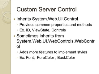 Custom Server Control
   Inherits System.Web.UI.Control
    ◦ Provides common properties and methods
    ◦ Ex. ID, ViewState, Controls
   Sometimes inherits from
    System.Web.UI.WebControls.WebContr
    ol
    ◦ Adds more features to implement styles
    ◦ Ex. Font, ForeColor , BackColor
 