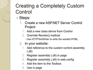 Creating a Completely Custom
Control
   Steps:
    1. Create a new ASP.NET Server Control
       Project
     1. Add a new class derive from Control
     2. Override Render() method
        Use HTTPTextWriter to write the wanted HTML.
    2. In your website:
     1. Add reference to the custom control assembly
        (.dll)
     2. Register assembly (.dll) in page
     3. Register assembly (.dll) in web.config
     4. Add the item to the Toolbox
     5. Use in page
 