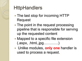 HttpHandlers
 The last stop for incoming HTTP
  Request
 The point in the request processing
  pipeline that is responsible for serving
  up the requested content
 Mapped to a specific file extension
  (.aspx, .html,.jpg…………)
 Unlike modules, only one handler is
  used to process a request.
 