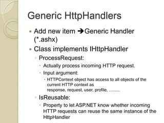 Generic HttpHandlers
 Add new item Generic Handler
  (*.ashx)
 Class implements IHttpHandler
    ◦ ProcessRequest:
      Actually process incoming HTTP request.
      Input argument:
        HTTPContext object has access to all objects of the
         current HTTP context as
         response, request, user, profile, ……..
    ◦ IsReusable:
      Property to let ASP.NET know whether incoming
       HTTP requests can reuse the same instance of the
       HttpHandler
 