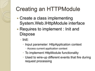 Creating an HTTPModule
 Create a class implementing
  System.Web.IHttpModule interface
 Requires to implement : Init and
  Dispose
    ◦ Init:
       Input parameter: HttpApplication context
         Access current application context
       To implement HttpModule functionality
       Used to wire-up different events that fire during
        request processing
 