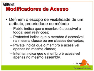 Modificadores de Acesso Definem o escopo de visibilidade de um atributo, propriedade ou método Public indica que o membro é acessível a todos, sem restrições; Protected indica que o membro é acessível na mesma classe ou em classes derivadas; Private indica que o membro é acessível apenas na mesma classe; Internal indica que o membro é acessível apenas no mesmo assembly. 