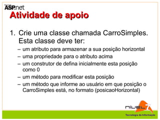 Atividade de apoio Crie uma classe chamada CarroSimples. Esta classe deve ter: um atributo para armazenar a sua posição horizontal uma propriedade para o atributo acima um construtor de defina inicialmente esta posição como 0 um método para modificar esta posição um método que informe ao usuário em que posição o CarroSimples está, no formato (posicaoHorizontal) 