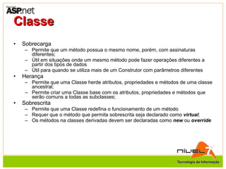 Classe Sobrecarga Permite que um método possua o mesmo nome, porém, com assinaturas diferentes; Útil em situações onde um mesmo método pode fazer operações diferentes a partir dos tipos de dados Útil para quando se utiliza mais de um Construtor com parâmetros diferentes Herança Permite que uma Classe herde atributos, propriedades e métodos de uma classe ancestral; Permite criar uma Classe base com os atributos, propriedades e métodos que serão comuns a todas as subclasses; Sobrescrita Permite que uma Classe redefina o funcionamento de um método Requer que o método que permita sobrescrita seja declarado como  virtual ; Os métodos na classes derivadas devem ser declaradas como  new  ou  override 