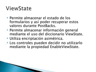 Permite almacenar el estado de los formularios y así poder recuperar estos valores durante PostBacks. Permite almacenar información general mediante el uso del diccionario ViewState. Utiliza encriptación asimétrica. Los controles pueden decidir no utilizarlo mediante la propiedad EnableViewState. 