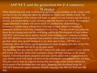 ASP.NET and the protection for E-Commerce Websites While digitalizing your store for marketing and selling your products on the virtual world you have to be very particular about the platform on which your website is built. The security and features of the website will make an impact on your business and the kind of security you are providing to your customers and your business as a whole. Developing a simple informative website will not be much of a problem but while building a Ecommerce website many a things have to be kept in mind. Moreover building E-commerce websites is not every programmer's cup of tea. You have to be very particular about the developing team and the tools being used in the Development of your website.  ASP.NET will be best choice and the best bet while building your E commerce website. ASP.NET platform can incorporate Functionalities which make it a lot easier for users to get their online shop up and running in a very short span of time. ASP.NET as a technology allows developers and programmers to create shopping carts that are flexible, search engine friendly and can be set up quite easily.  The flexibility thus provided by ASP.NET framework adds quite a power to your website and in turn will surely attract more customers along with high rankings on the search engines. Unlimited products categories and users can be added with a simple process to your website which will surely cut down on the maintenance and updation costs and time. This can even be done by a person having little knowledge of the system without the involvement of the developer time and again. Shopping carts developed using the ASP.NET framework support database friendly languages like MS-ACCESS and MS-SQL.  
