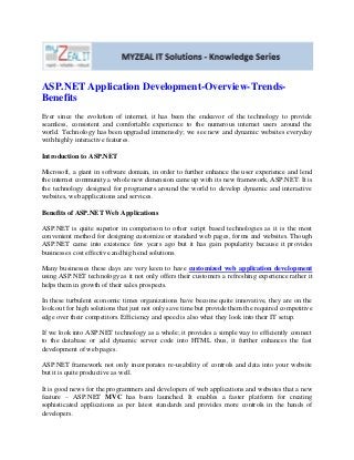 ASP.NET Application Development-Overview-Trends-
Benefits
Ever since the evolution of internet, it has been the endeavor of the technology to provide
seamless, consistent and comfortable experience to the numerous internet users around the
world. Technology has been upgraded immensely; we see new and dynamic websites everyday
with highly interactive features.
Introduction to ASP.NET
Microsoft, a giant in software domain, in order to further enhance the user experience and lend
the internet community a whole new dimension came up with its new framework, ASP.NET. It is
the technology designed for programers around the world to develop dynamic and interactive
websites, web applications and services.
Benefits of ASP.NET Web Applications
ASP.NET is quite superior in comparison to other script based technologies as it is the most
convenient method for designing customize or standard web pages, forms and websites. Though
ASP.NET came into existence few years ago but it has gain popularity because it provides
businesses cost effective and high end solutions.
Many businesses these days are very keen to have customized web application development
using ASP.NET technology as it not only offers their customers a refreshing experience rather it
helps them in growth of their sales prospects.
In these turbulent economic times organizations have become quite innovative, they are on the
look out for high solutions that just not only save time but provide them the required competitive
edge over their competitors. Efficiency and speed is also what they look into their IT setup.
If we look into ASP.NET technology as a whole; it provides a simple way to efficiently connect
to the database or add dynamic server code into HTML thus, it further enhances the fast
development of web pages.
ASP.NET framework not only incorporates re-usability of controls and data into your website
but it is quite productive as well.
It is good news for the programmers and developers of web applications and websites that a new
feature – ASP.NET MVC has been launched. It enables a faster platform for creating
sophisticated applications as per latest standards and provides more controls in the hands of
developers.
 