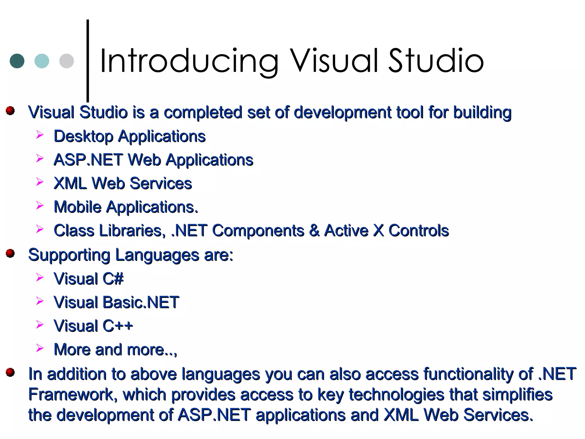 Visual Studio is a completed set of development tool for building  Desktop Applications ASP.NET Web Applications XML Web Services Mobile Applications. Class Libraries, .NET Components & Active X Controls Supporting Languages are: Visual C# Visual Basic.NET Visual C++ More and more..,  In addition to above languages you can also access functionality of .NET Framework, which provides access to key technologies that simplifies the development of ASP.NET applications and XML Web Services.  Introducing Visual Studio 