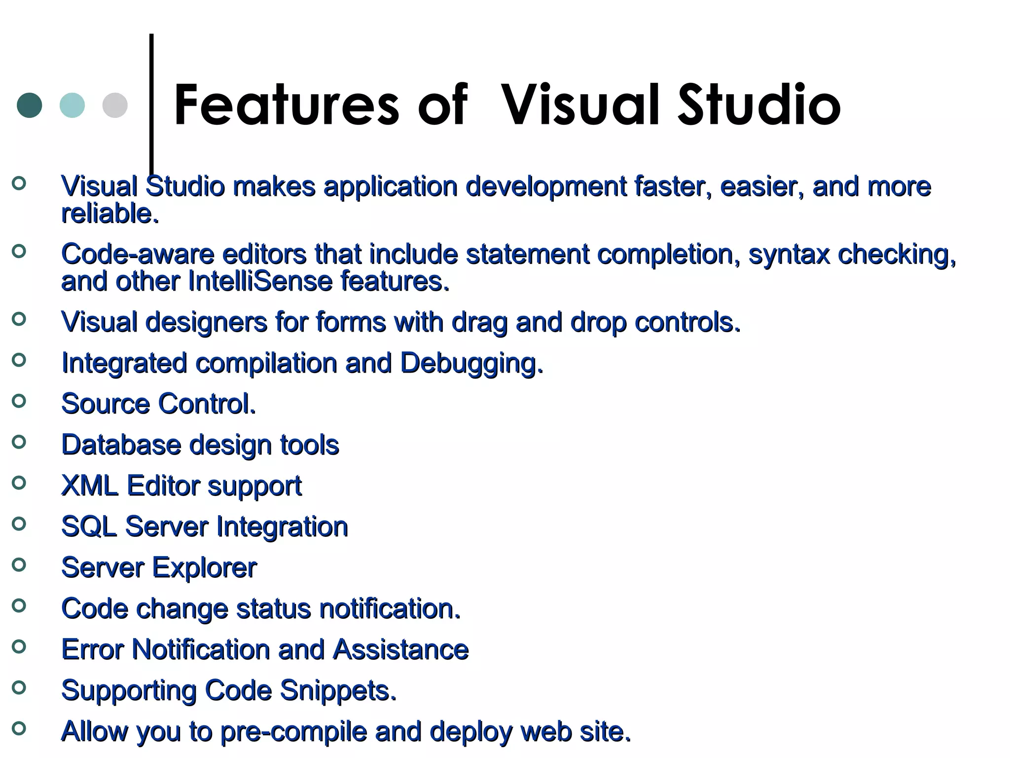 Visual Studio makes application development faster, easier, and more reliable.  Code-aware editors that include statement completion, syntax checking, and other IntelliSense features.   Visual designers for forms with drag and drop controls.  Integrated compilation and Debugging.  Source Control. Database design tools XML Editor support SQL Server Integration Server Explorer Code change status notification.  Error Notification and Assistance  Supporting Code Snippets.  Allow you to pre-compile and deploy web site.  Features of  Visual Studio 