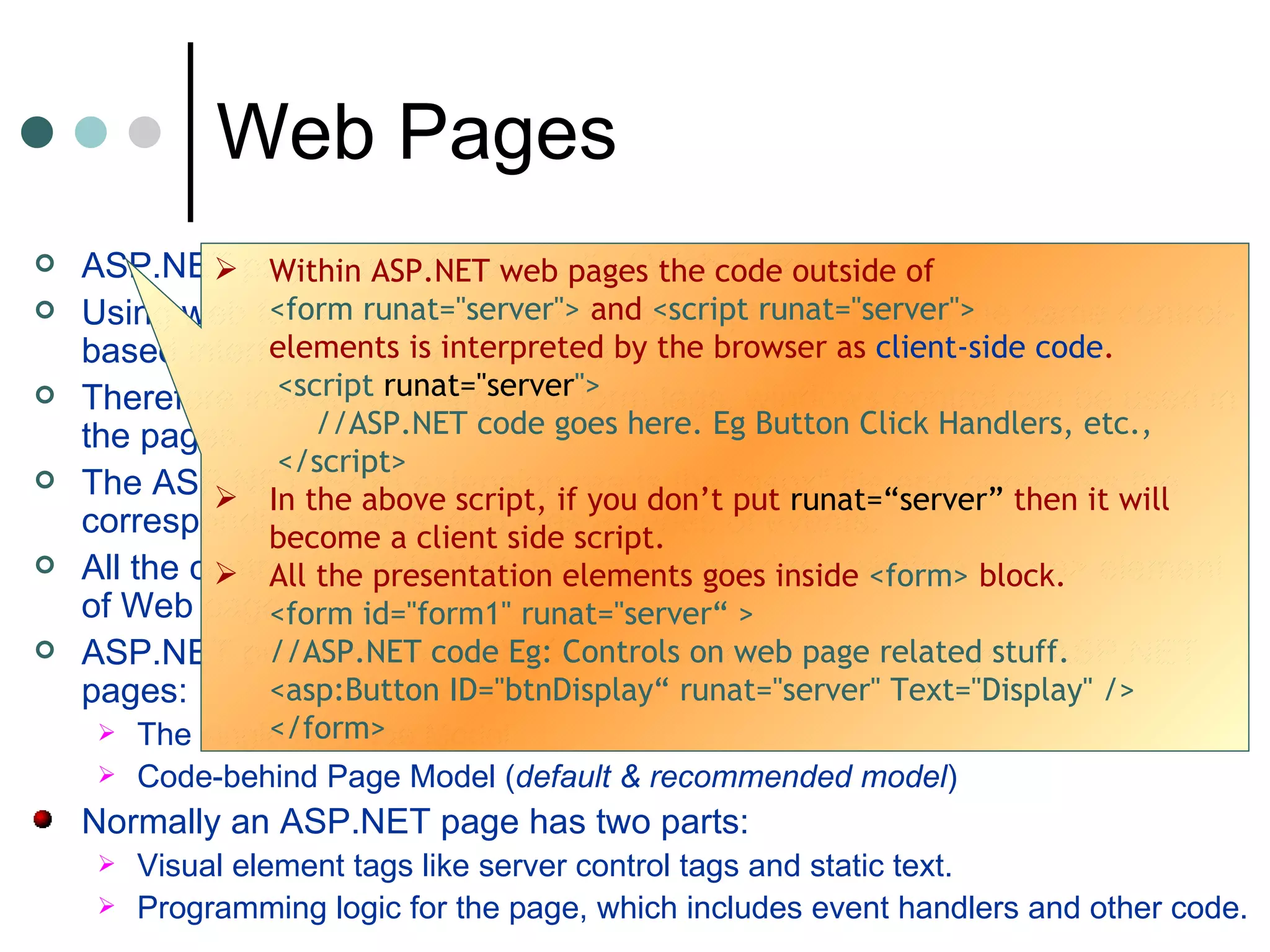 ASP.NET pages are officially called  Web Forms.  Using web forms we can create a web application using the same control-based interface as a Windows application. Therefore instead of using html form tags, windows control can be used in the pages. The ASP.NET ISAPI extension reads the “ aspx ” file and generates the corresponding objects, and fires a series of events. All the controls used in Web form are embedded within a  <form>  element of Web page.  ASP.NET provides two paths for structuring the code for your ASP.NET pages:  The single file Page Model Code-behind Page Model ( default & recommended model ) Normally an ASP.NET page has two parts: Visual element tags like server control tags and static text.  Programming logic for the page, which includes event handlers and other code.  Web Pages Within ASP.NET web pages the code outside of  <form runat=&quot;server&quot;>  and  <script runat=&quot;server&quot;>   elements is interpreted by the browser as  client-side code . <script  runat=&quot;server &quot;> //ASP.NET code goes here. Eg Button Click Handlers, etc.,  </script>  In the above script, if you don’t put  runat=“server”  then it will become a client side script.  All the presentation elements goes inside  <form>  block.  <form id=&quot;form1&quot; runat=&quot;server“ > //ASP.NET code Eg: Controls on web page related stuff.  <asp:Button ID=&quot;btnDisplay“ runat=&quot;server&quot; Text=&quot;Display&quot; />  </form>  