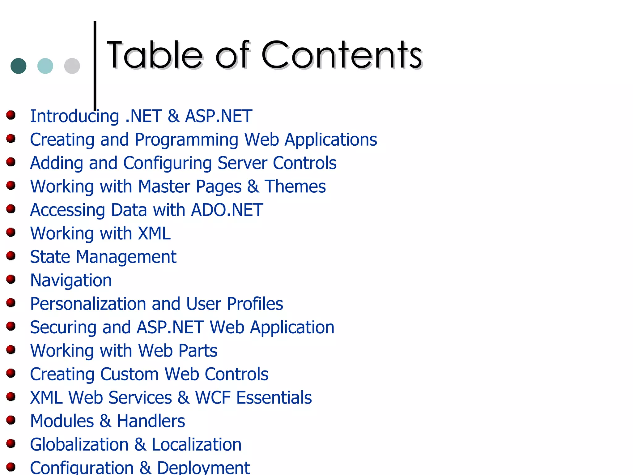 Table of Contents Introducing .NET & ASP.NET Creating and Programming Web Applications Adding and Configuring Server Controls Working with Master Pages & Themes Accessing Data with ADO.NET Working with XML State Management  Navigation Personalization and User Profiles Securing and ASP.NET Web Application Working with Web Parts Creating Custom Web Controls XML Web Services & WCF Essentials  Modules & Handlers Globalization & Localization Configuration & Deployment 