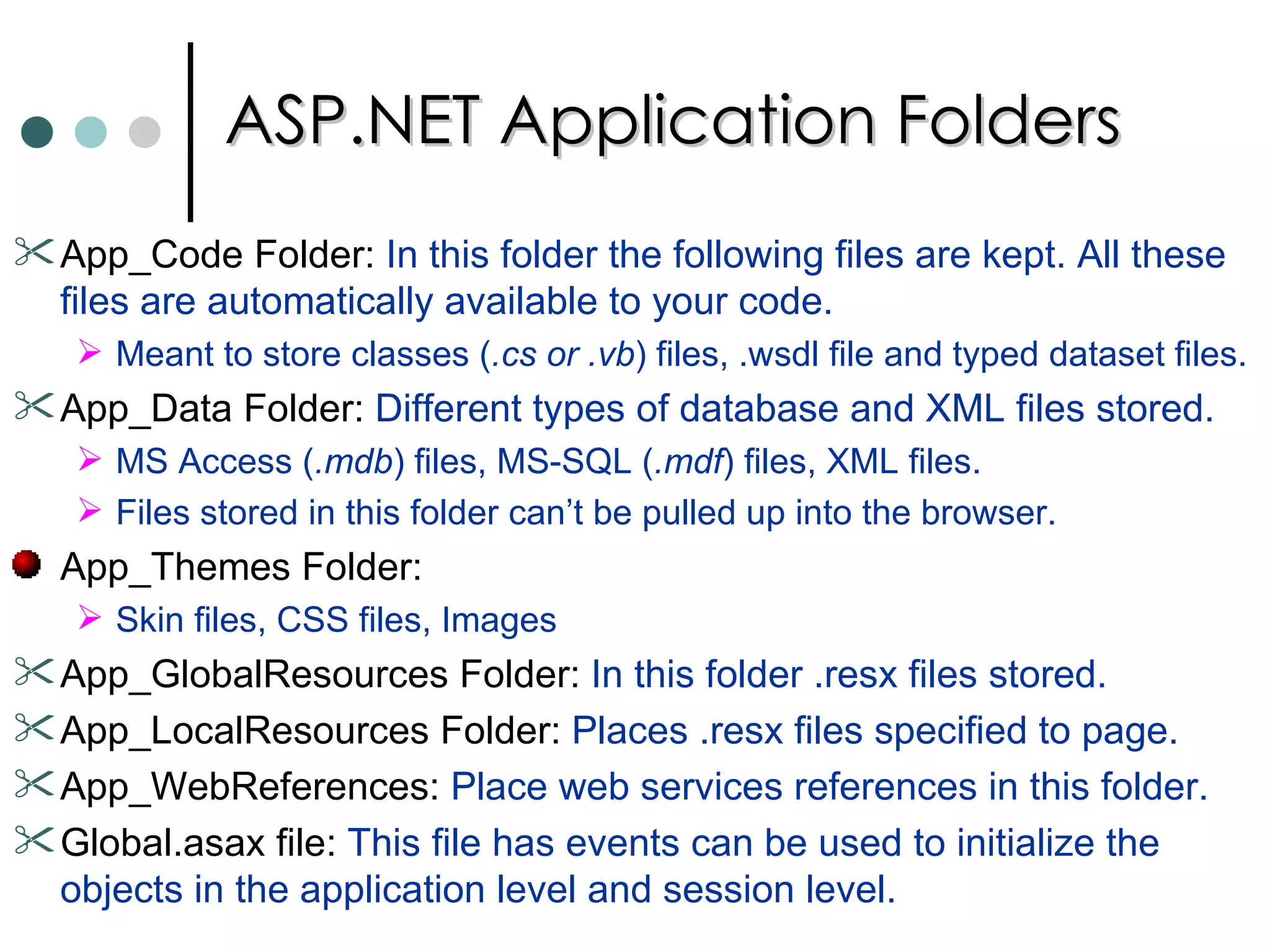 ASP.NET Application Folders App_Code Folder:  In this folder the following files are kept. All these files are automatically available to your code.  Meant to store classes ( .cs or .vb ) files, .wsdl file and typed dataset files.  App_Data Folder:  Different types of database and XML files stored.  MS Access ( .mdb ) files, MS-SQL ( .mdf ) files, XML files.  Files stored in this folder can’t be pulled up into the browser.  App_Themes Folder: Skin files, CSS files, Images App_GlobalResources Folder:  In this folder .resx files stored.  App_LocalResources Folder:  Places .resx files specified to page.  App_WebReferences:  Place web services references in this folder.  Global.asax file:  This file has events can be used to initialize the objects in the application level and session level.  
