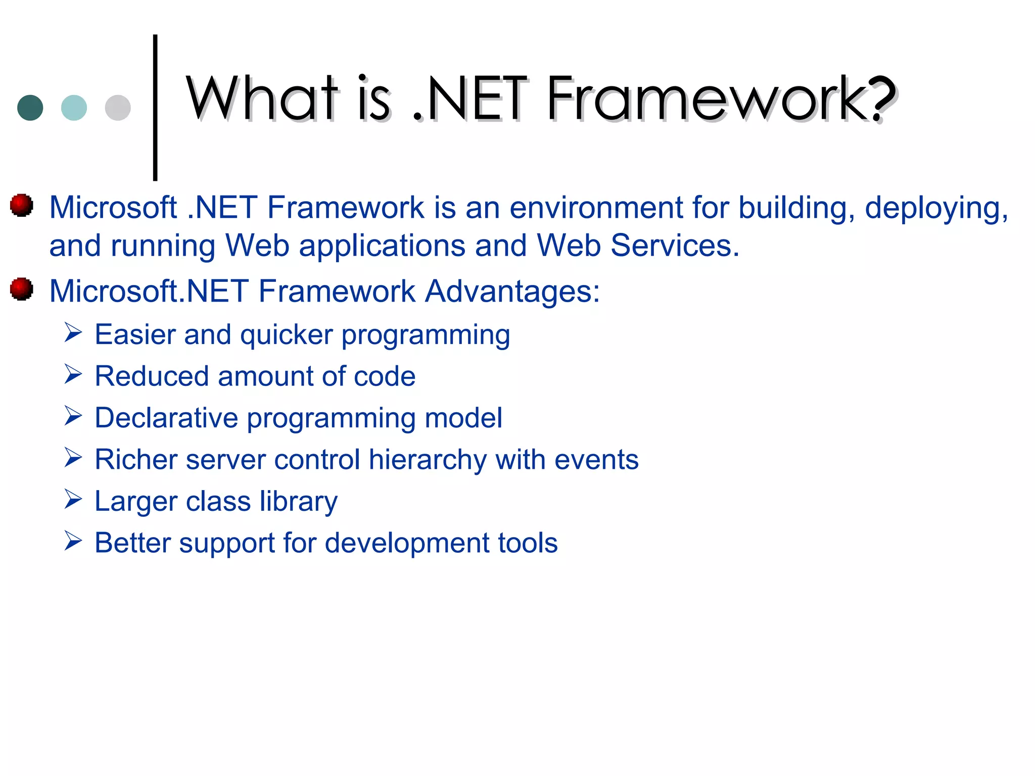 What is .NET Framework ? Microsoft .NET Framework is an environment for building, deploying, and running Web applications and Web Services.  Microsoft.NET Framework Advantages: Easier and quicker programming  Reduced amount of code  Declarative programming model  Richer server control hierarchy with events  Larger class library  Better support for development tools  