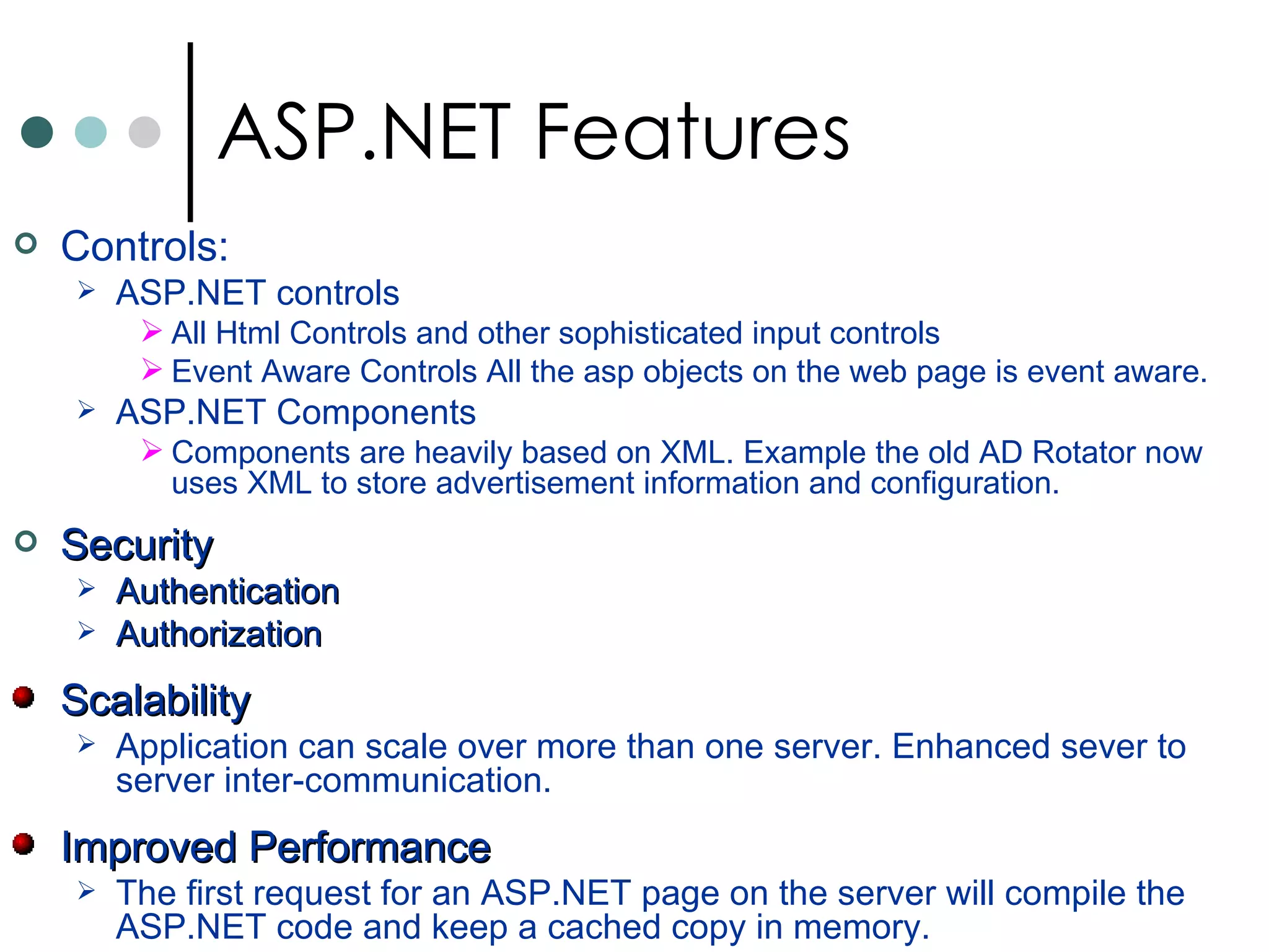 Controls:   ASP.NET controls All Html Controls and other sophisticated input controls Event Aware Controls  All the asp objects on the web page is event aware.  ASP.NET Components  Components are heavily based on XML. Example the old AD Rotator now uses XML to store advertisement information and configuration.  Security   Authentication Authorization  Scalability  Application can scale over more than one server. Enhanced sever to server inter-communication. Improved Performance The first request for an ASP.NET page on the server will compile the ASP.NET code and keep a cached copy in memory. ASP.NET Features 