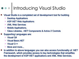 Visual Studio is a completed set of development tool for building  Desktop Applications ASP.NET Web Applications XML Web Services Mobile Applications. Class Libraries, .NET Components & Active X Controls Supporting Languages are: Visual C# Visual Basic.NET Visual C++ More and more..,  In addition to above languages you can also access functionality of .NET Framework, which provides access to key technologies that simplifies the development of ASP.NET applications and XML Web Services.  Introducing Visual Studio 