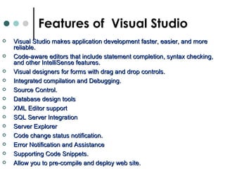Visual Studio makes application development faster, easier, and more reliable.  Code-aware editors that include statement completion, syntax checking, and other IntelliSense features.   Visual designers for forms with drag and drop controls.  Integrated compilation and Debugging.  Source Control. Database design tools XML Editor support SQL Server Integration Server Explorer Code change status notification.  Error Notification and Assistance  Supporting Code Snippets.  Allow you to pre-compile and deploy web site.  Features of  Visual Studio 