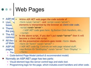 ASP.NET pages are officially called  Web Forms.  Using web forms we can create a web application using the same control-based interface as a Windows application. Therefore instead of using html form tags, windows control can be used in the pages. The ASP.NET ISAPI extension reads the “ aspx ” file and generates the corresponding objects, and fires a series of events. All the controls used in Web form are embedded within a  <form>  element of Web page.  ASP.NET provides two paths for structuring the code for your ASP.NET pages:  The single file Page Model Code-behind Page Model ( default & recommended model ) Normally an ASP.NET page has two parts: Visual element tags like server control tags and static text.  Programming logic for the page, which includes event handlers and other code.  Web Pages Within ASP.NET web pages the code outside of  <form runat=&quot;server&quot;>  and  <script runat=&quot;server&quot;>   elements is interpreted by the browser as  client-side code . <script  runat=&quot;server &quot;> //ASP.NET code goes here. Eg Button Click Handlers, etc.,  </script>  In the above script, if you don’t put  runat=“server”  then it will become a client side script.  All the presentation elements goes inside  <form>  block.  <form id=&quot;form1&quot; runat=&quot;server“ > //ASP.NET code Eg: Controls on web page related stuff.  <asp:Button ID=&quot;btnDisplay“ runat=&quot;server&quot; Text=&quot;Display&quot; />  </form>  
