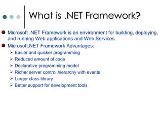 What is .NET Framework ? Microsoft .NET Framework is an environment for building, deploying, and running Web applications and Web Services.  Microsoft.NET Framework Advantages: Easier and quicker programming  Reduced amount of code  Declarative programming model  Richer server control hierarchy with events  Larger class library  Better support for development tools  