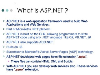 ASP.NET is a web application framework used to build Web Applications and Web Services. Part of Microsoft's .NET platform ASP.NET is built on the CLR, allowing programmers to write ASP.NET code using any .NET language  like C#, VB.NET. J# ASP.NET also supports ADO.NET.  Runs on  IIS  Successor to Microsoft's Active Server Pages (ASP) technology.  ASP.NET developed web pages have file extension “ .apsx ”.  These files can contain HTML, XML and Scripts.  With ASP.NET you can develop Web services also. These services have “ .asmx ” extension.  What is ASP.NET  ?   