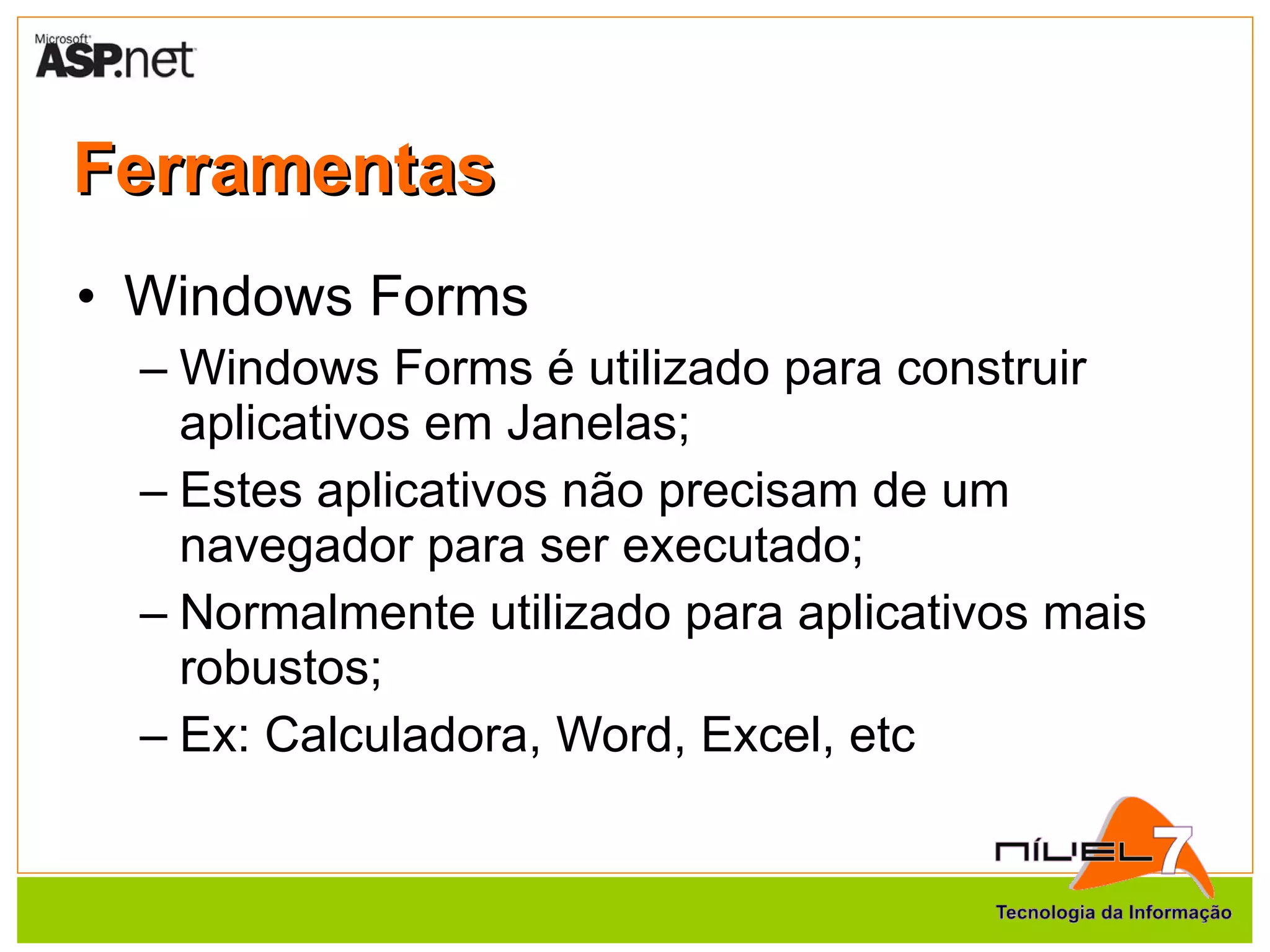 Ferramentas Windows Forms Windows Forms é utilizado para construir aplicativos em Janelas; Estes aplicativos não precisam de um navegador para ser executado; Normalmente utilizado para aplicativos mais robustos; Ex: Calculadora, Word, Excel, etc 
