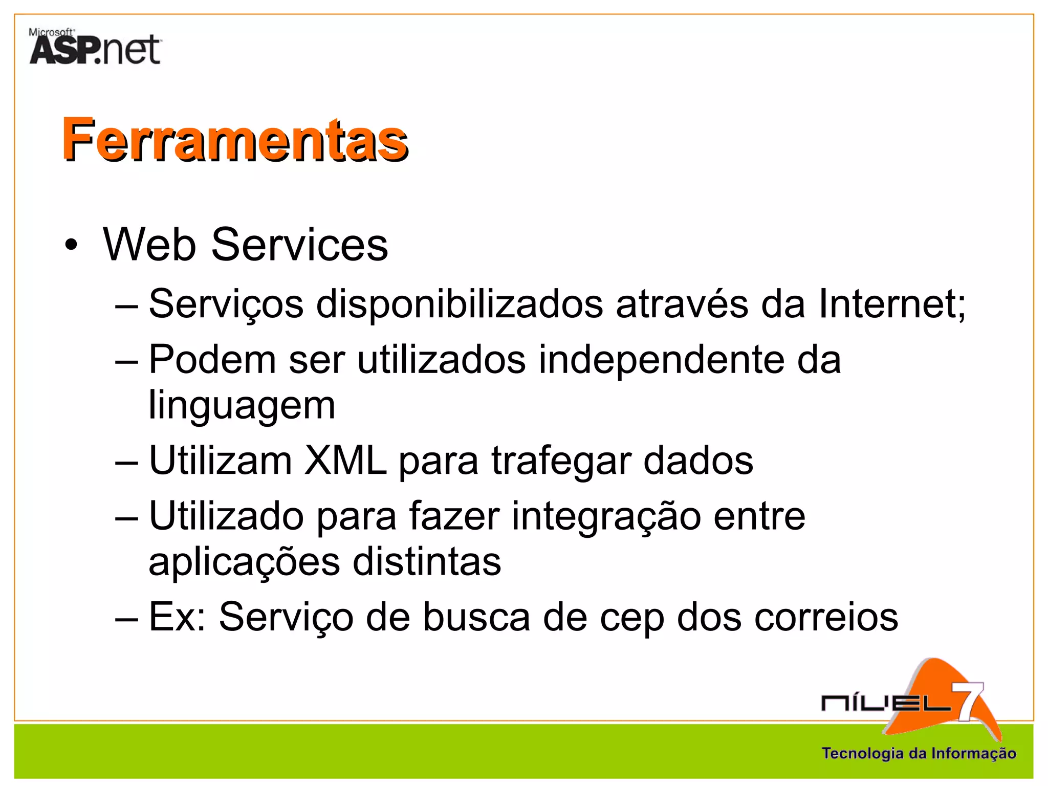 Ferramentas Web Services Serviços disponibilizados através da Internet; Podem ser utilizados independente da linguagem Utilizam XML para trafegar dados Utilizado para fazer integração entre aplicações distintas Ex: Serviço de busca de cep dos correios 