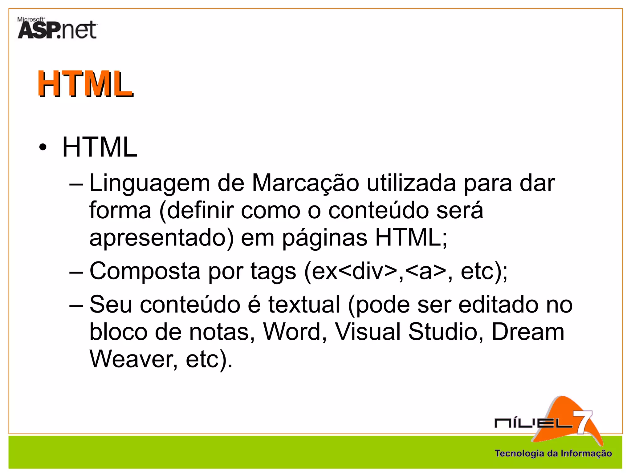 HTML HTML Linguagem de Marcação utilizada para dar forma (definir como o conteúdo será apresentado) em páginas HTML; Composta por tags (ex<div>,<a>, etc); Seu conteúdo é textual (pode ser editado no bloco de notas, Word, Visual Studio, Dream Weaver, etc). 