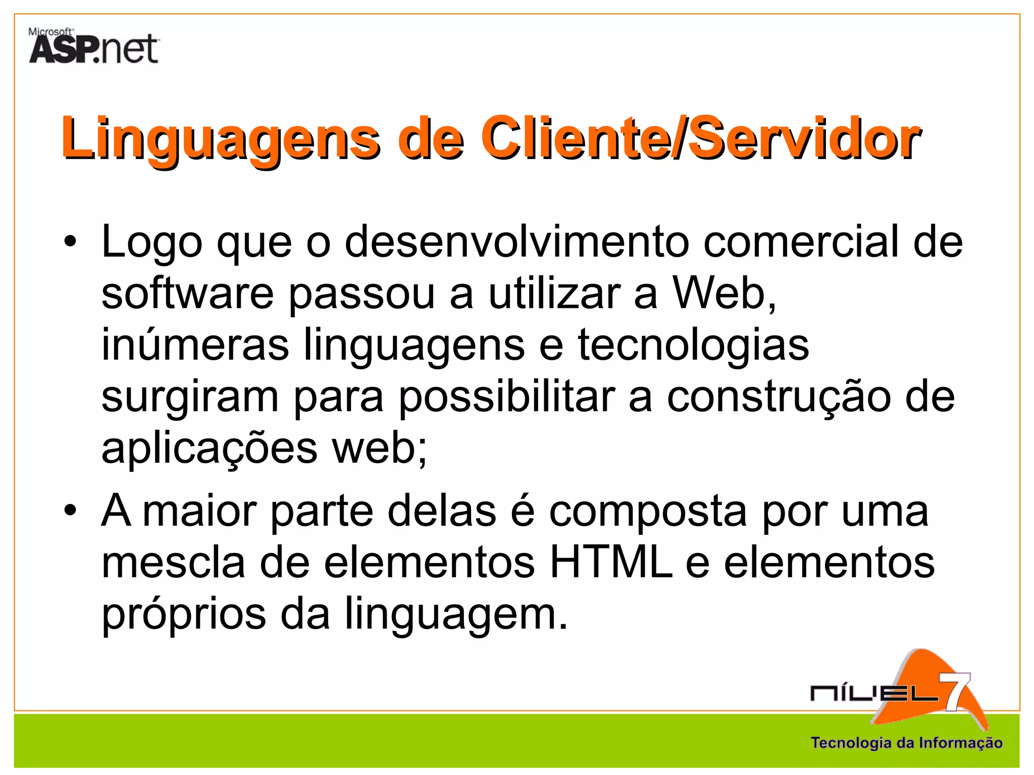 Linguagens de Cliente/Servidor Logo que o desenvolvimento comercial de software passou a utilizar a Web, inúmeras linguagens e tecnologias surgiram para possibilitar a construção de aplicações web; A maior parte delas é composta por uma mescla de elementos HTML e elementos próprios da linguagem. 