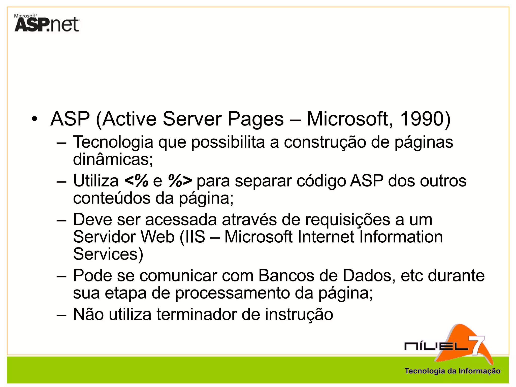 ASP (Active Server Pages – Microsoft, 1990) Tecnologia que possibilita a construção de páginas dinâmicas; Utiliza  <%  e  %>  para separar código ASP dos outros conteúdos da página; Deve ser acessada através de requisições a um Servidor Web (IIS – Microsoft Internet Information Services) Pode se comunicar com Bancos de Dados, etc durante sua etapa de processamento da página; Não utiliza terminador de instrução 