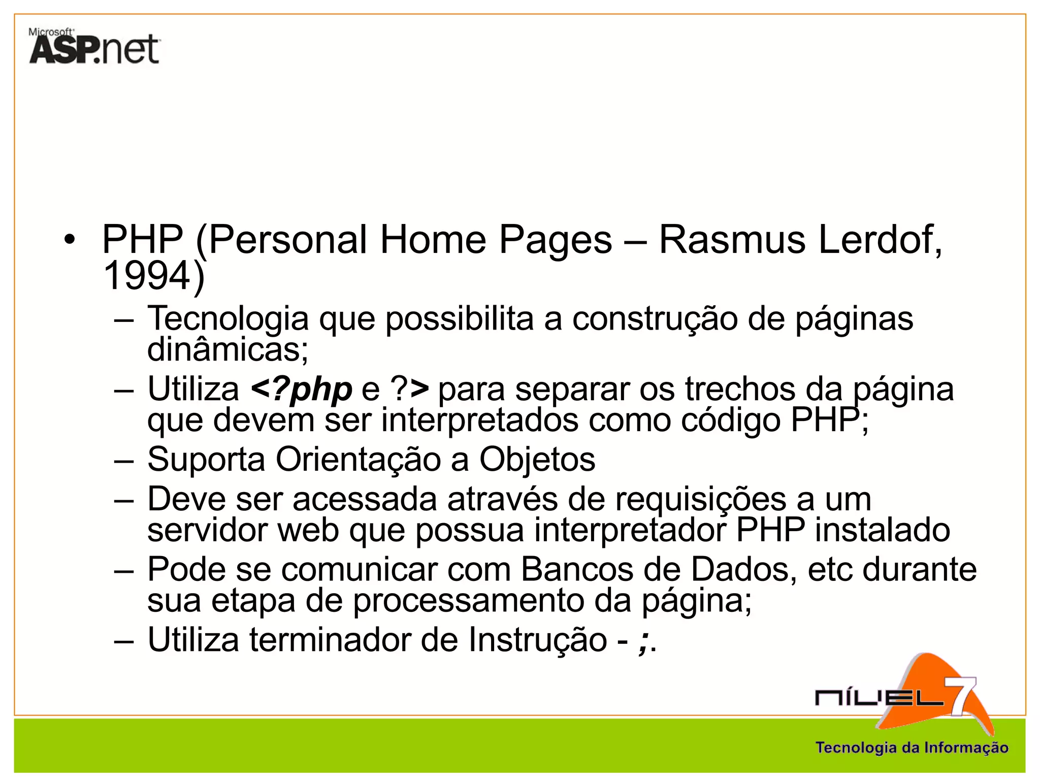 PHP (Personal Home Pages – Rasmus Lerdof, 1994) Tecnologia que possibilita a construção de páginas dinâmicas; Utiliza  <?php  e ? >  para separar os trechos da página que devem ser interpretados como código PHP; Suporta Orientação a Objetos Deve ser acessada através de requisições a um servidor web que possua interpretador PHP instalado Pode se comunicar com Bancos de Dados, etc durante sua etapa de processamento da página; Utiliza terminador de Instrução -  ; . 