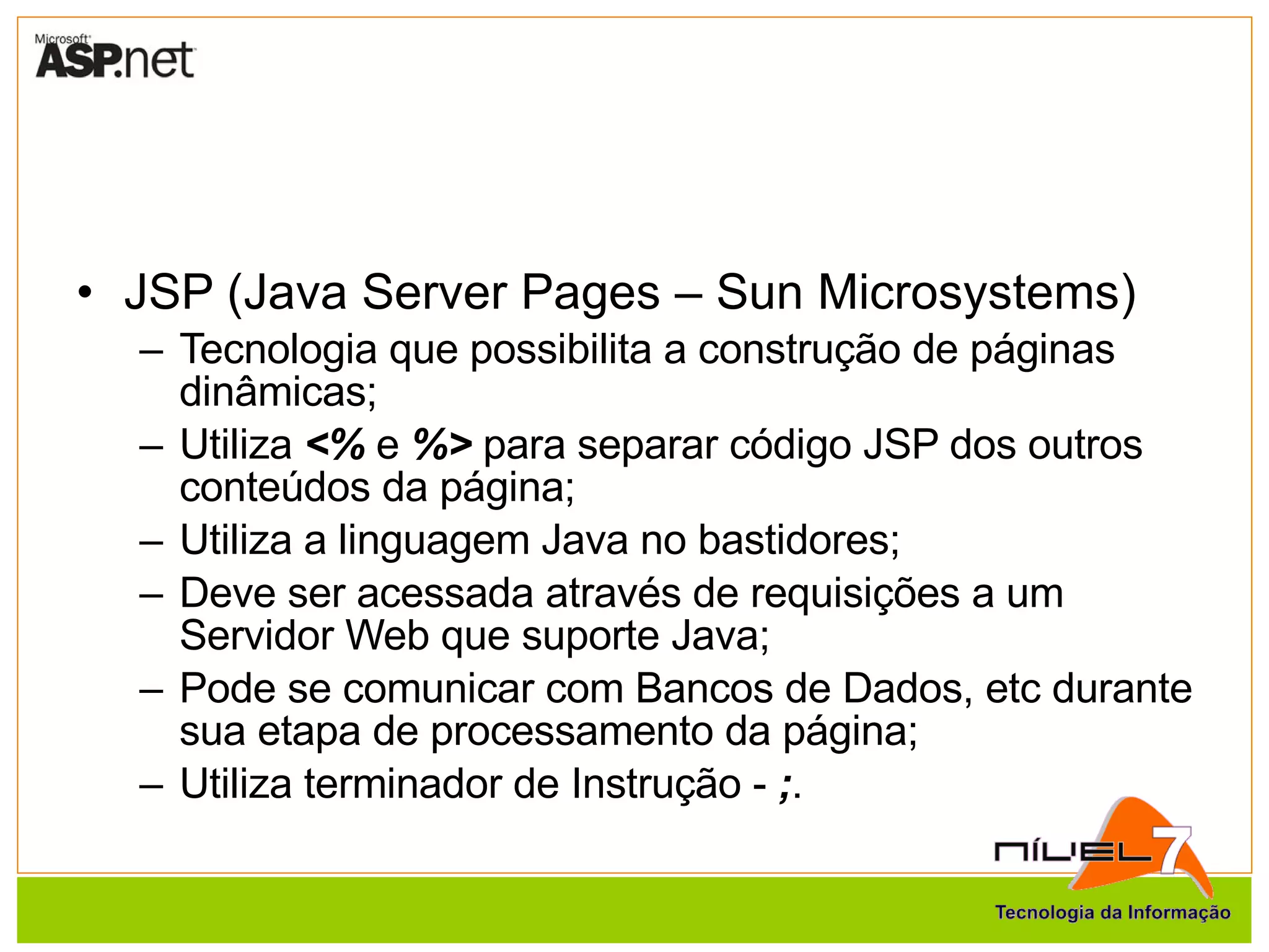 JSP (Java Server Pages – Sun Microsystems) Tecnologia que possibilita a construção de páginas dinâmicas; Utiliza  <%  e  %>  para separar código JSP dos outros conteúdos da página; Utiliza a linguagem Java no bastidores; Deve ser acessada através de requisições a um Servidor Web que suporte Java; Pode se comunicar com Bancos de Dados, etc durante sua etapa de processamento da página; Utiliza terminador de Instrução -  ; . 