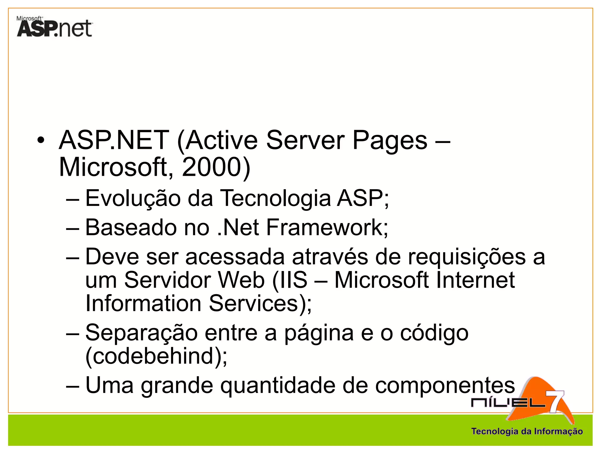 ASP.NET (Active Server Pages – Microsoft, 2000) Evolução da Tecnologia ASP; Baseado no .Net Framework; Deve ser acessada através de requisições a um Servidor Web (IIS – Microsoft Internet Information Services); Separação entre a página e o código (codebehind); Uma grande quantidade de componentes 