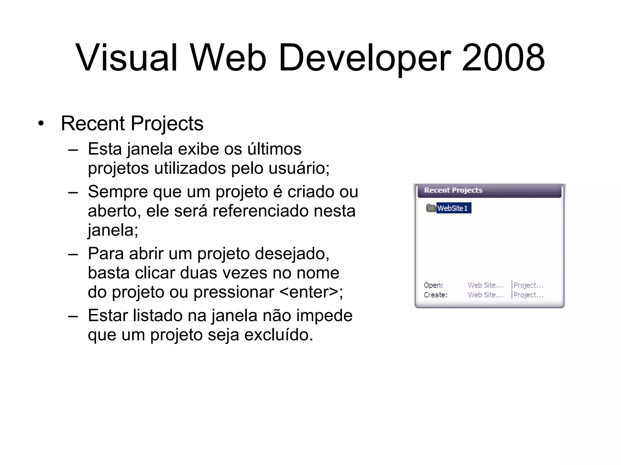 Visual Web Developer 2008 Recent Projects Esta janela exibe os últimos projetos utilizados pelo usuário; Sempre que um projeto é criado ou aberto, ele será referenciado nesta janela; Para abrir um projeto desejado, basta clicar duas vezes no nome do projeto ou pressionar <enter>; Estar listado na janela não impede que um projeto seja excluído. 