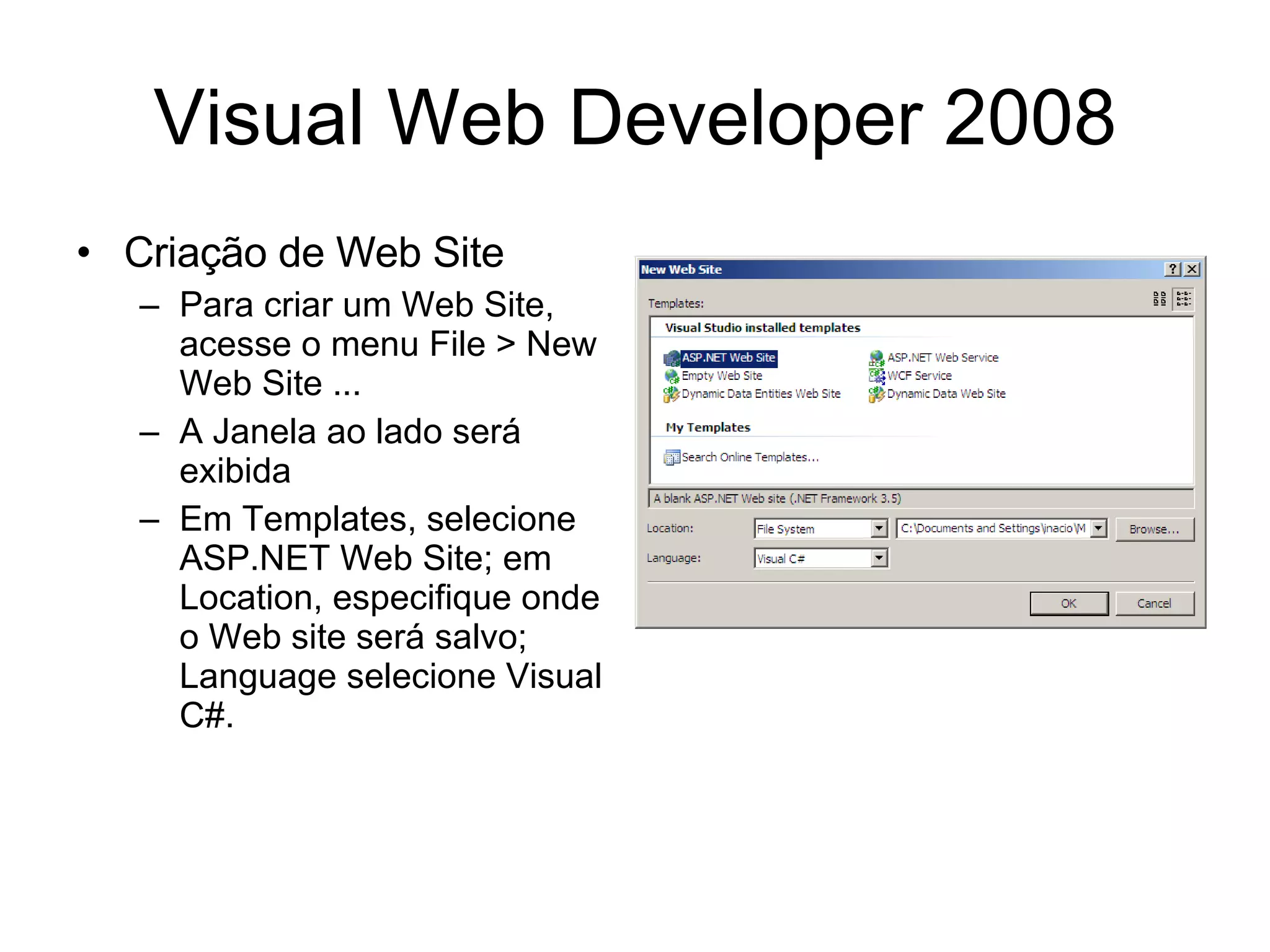 Visual Web Developer 2008 Criação de Web Site Para criar um Web Site, acesse o menu File > New Web Site ... A Janela ao lado será exibida Em Templates, selecione ASP.NET Web Site; em Location, especifique onde o Web site será salvo; Language selecione Visual C#. 