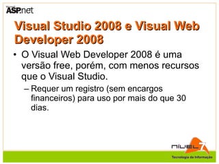 Visual Studio 2008 e Visual Web Developer 2008 O Visual Web Developer 2008 é uma versão free, porém, com menos recursos que o Visual Studio. Requer um registro (sem encargos financeiros) para uso por mais do que 30 dias. 