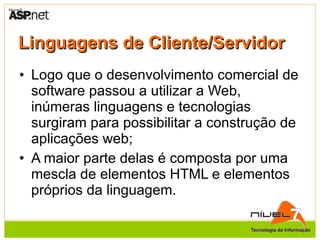 Linguagens de Cliente/Servidor Logo que o desenvolvimento comercial de software passou a utilizar a Web, inúmeras linguagens e tecnologias surgiram para possibilitar a construção de aplicações web; A maior parte delas é composta por uma mescla de elementos HTML e elementos próprios da linguagem. 